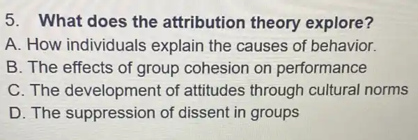 5. What does the attribution theory explore?
A. How individuals explain the causes of behavior.
B. The effects of group cohesion on performance
C. The development of attitudes through cultural norms
D. The suppression of dissent in groups