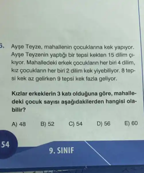 5. Ayse Teyze mahallenin cocuklarina kek yapiyor.
Ayse Teyzenin yaptig bir tepsi kekten 15 dilim &I-
kiyor. Mahalledek erkek cocuklarin her bir 4 dilim,
kiz cocuklarin her biri 2 dilim kek yiyebiliyor. 8 tep-
si kek az gelirken 9 tepsi kek fazla geliyor.
Kizlar erkeklerin 3 kati olduguna gõre mahalle-
deki cocuk sayisi aşağidakilerden hangisi ola-
bilir?
A) 48
B) 52
C) 54
D) 56
E) 60
9. SINIF