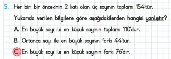 5. Her biri bir oncekinin 2 kati olan úc sayinin toplam 154'túr.
Yukanda verilen bilgilere gōre aşağidaklerden hangli yanlistir?
A. En buyik say ile en kictik sayinin toplami 110' dur.
B. Ortanca sayi ile en büyuk sayinin farki 44tacute (u)r.
sayinin farki 76'dir.