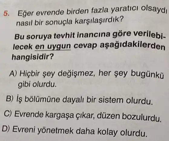 5. Eger evrende birden fazla yaratici olsaydi
nasil bir sonuçla karşilaşirdik?
Bu soruya tevhit inancina góre verilebi-
lecek en uygun cevap aşağidakilerden
hangisidir?
A) Hiçbir sey degismez, her sey bugünkü
gibi olurdu.
B) is bolümüne dayali bir sistem olurdu.
C) Evrende kargaşa çikar,düzen bozulurdu.
D) Evreni yonetmek daha kolay olurdu.