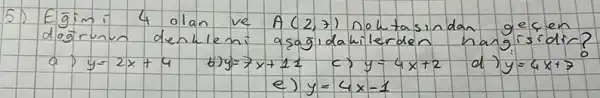 5) Egiimi 4 olan ve A(2,7) noktasindan geçen dogrunu denklemi a sağldakilerden hangisidir?
a) y=2 x+4 
b) y=7 x+11 
c) y=4 x+2 
d) y=4 x+7 
e) y=4 x-1