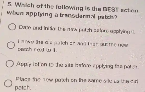 5. Which of the following is the BEST action
when applying a transdermal patch?
Date and initial the new patch before applying it.
Leave the old patch on and then put the new
patch next to it.
Apply lotion to the site before applying the patch.
Place the new patch on the same site as the old
patch.