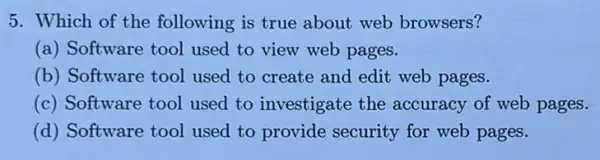 5. Which of the following is true about web browsers?
(a) Software tool used to view web pages.
(b) Software tool used to create and edit web pages.
(c) Software tool used to investigate the accuracy of web pages.
(d) Software tool used to provide security for web pages.