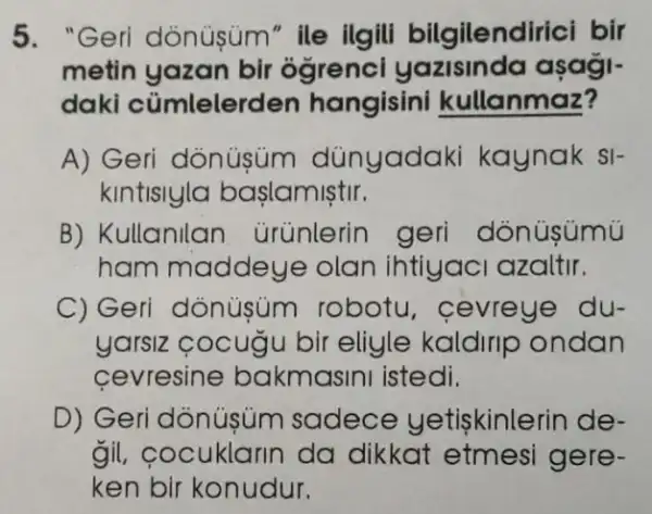 5. "Geri dònüsüm" ile ilgili bilgilendirici bir
metin yazan bir ógrenci yazisinda asagi-
daki cümlelerden hangisini kullanmaz?
A) Geri dònüsüm dünyadaki kaynak si-
kintisiyla baslamistir.
B) Kullanilan ürünlerin geri dònüsúmủ
ham maddeye olan ihtiyac azaltir.
C) Geri dònüsúm robotu , cevreye du-
yarsiz cocugu bir eliyle kaldirip ondan
cevresine bakmasini istedi.
D) Geri dônúşùm sadece yetiskinlerin de-
gil, cocuklarin da dikkat etmesi gere-
ken bir konudur.