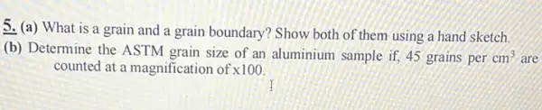 5. (a) What is a grain and a grain boundary? Show both of them using a hand sketch.
(b) Determine the ASTM grain size of an aluminium sample if, 45 grains per cm^3 are
counted at a magnification of x100