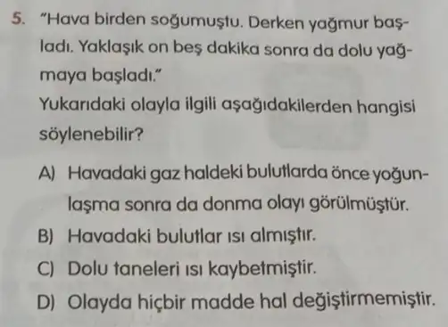 5. "Hava birden sogumustu. Derken yağmur bas-
ladi. Yaklasik on bes dakika sonra da dolu yaở-
maya başladi."
Yukaridaki olayla ilgil aşağidakilerden hangisi
sỏylenebilir?
A) Havadakigaz haldeki bulutlarda ǎnce yogun-
lasma sonra da donma olayi gõrülmüştür.
B) Havadaki bulutlar ISI almiştir.
C) Dolu taneleri isi kaybetmiştir.
D) Olayda hiçbir madde hal değiştirmemiştir.