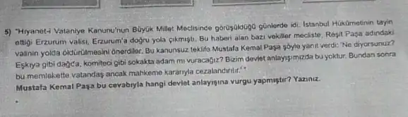 5) "Hiyanet-1 Vataniye Kanunuhun Buyuk Millet Moclisinde góruşjukugo günlerde idi. Istanbul Hikdmetinin tayin
ettigi Erzurum valisi, Erzurum'dogru yola cikmigti, Bu haberi alan bazi vokiller mecliste, Resit Pasa adindaki
valinin yolda oldGirlimesini Onerdiler Bu kanunsuz teklife Mustala Kemal Pasa sóyle yanit verdi: "Ne diyorsunuz?
Eskrya gibi dagda, komitoc gibi sokakta adam mi vuracagiz? Bizim deviet antayis/murda bu yoktur, Bundan sonra
bu memlekette vatandas ancak mahkome kararnyla cezalandwritic."
Mustafa Kemal Paga bu cevabryla hangi deviet anlaysina vurgu yapmistir? Yaziniz.