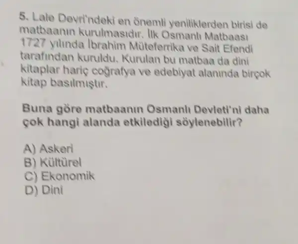 5. Lale Devri'ndeki en onemli yeniliklerden birisi de
matbaanin kurulmasidir. IIk Osmanli Matbaasi
1727 yunda Ibrahim Mùteferrika ve Sait Efendi
tarafindan kuruldu.Kurulan bu matbaa da dini
kitaplar haric cografya ve edebiyat alaninda bircok
kitap basilmiştir.
Buna gòre matbaanin Osmanll Devleti'ni daha
cok hangi alanda etkiledig soylenebilir?
A) Askeri
B) Kulturel
C) Ekonomik
D) Dìni