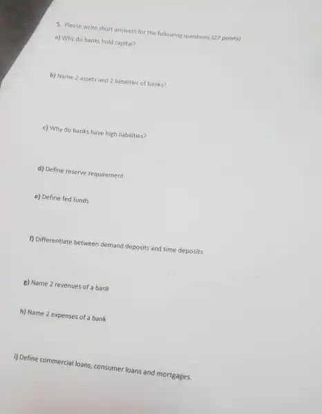 5. Please write short answers for the following questions (27 points)
a) Why do banks hold capital?
b) Name 2 assets and 2 liabilities of banks?
c) Why do banks have high liabilities?
d) Define reserve requirement
e) Define fed funds
f) Differentiate between demand deposits and time deposits
g) Name 2 revenues of a bank
h) Name 2 expenses of a bank
i) Define commercial loans consumer loans and mortgages.