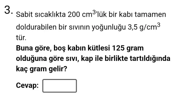 5. Sabit slcaklikta 200cm^3 lùk bir kabi tamamen
doldurabilen bir sivinin yogunlugu 3,5g/cm^3
tủr.
Buna gore bos kabin kútlesi 125 gram
olduguna gõre sIVI , kap ile birlikte tartildiginda
kaç gram gelir?
Cevap: square