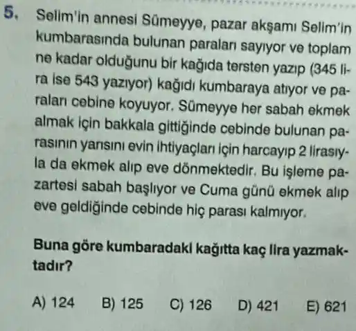 5. Selim'in annesi Sümeyye, pazar aksam Selim'in
kumbarasinda bulunan paralan sayiyor ve toplam
ne kadar oldugunu bir kağida tersten yazip (345 li-
ra ise 543 yaziyor)kağidi kumbaraya atryor ve pa-
ralari cebine koyuyor Sümeyye her sabah ekmek
almak igin bakkala gittiginde cebinde bulunan pa-
rasinin yansini evin ihtiyaçlari igin harcayip 2 lirasly-
la da ekmek alip eve dõnmektedir. Bu işleme pa-
zartesi sabah başliyor ve Cuma gũnũ ekmek alip
eve geldiginde cebinde hig parasi kalmiyor.
Buna gore kumbaradaki kağitta kaç lira yazmak-
tadir?
A) 124
B) 125
C) 126
D) 421
E) 621