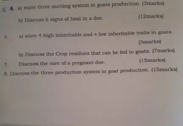 5 A) state three matting system in goats production. (3marks)
b) Discuss 6 signs of heat in a doe.
(12marks)
a) state 4 high inheritable and 4 low inheritable traits in goats.
(3marks)
b) Discuss the Crop residues that can be fed to goats. (7marks)
Discuss the care of a pregnant doe.
(15marks)
8. Discuss the three production system in goat production (15marks)