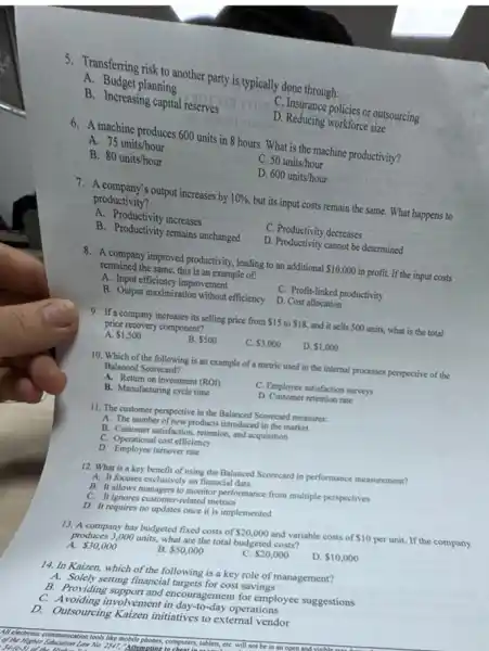 5. Transferring risk to another party is typically done through:
A. Budget planning
B. Increasing capital reserves
C. Insurance policies or outsourcing
D. Reducing workforce size
6. A machine produces 600 units in 8 hours. What is the machine productivity?
A. 75units/hour
C. 50units/hour
B. 80units/hour
D. 600units/hour
7. A company's output increases by 10%  but its input costs remain the same. What happens to
productivity?
A. Productivity increases
C. Productivity decreases
B. Productivity remains unchanged
D. Productivity cannot be determined
8. A company improved productivity leading to an additional 10,000 in profit. If the input costs
remained the same, this is an example of:
A. Input efficiency improvement
C. Profit-linked productivity
B. Output maximization without efficiency D. Cost allocation
9. If a company increases its selling price from 15 to 18 and it sells 500 units, what is the total
price recovery component?
A. 1,500
B. 500
C. 3,000
D. 1,000
10. Which of the following is an example of a metric used in the internal processes perspective of the
Balanced Scorecard?
A. Return on investment (ROI)
C. Employee satisfaction surveys
B. Manufacturing cycle time
D. Customer retention rate
11. The customer perspective in the Balanced Scorecard measures:
A. The number of new products introduced in the market
B. Customer satisfaction, retention and acquisition
C. Operational cost efficiency
D. Employee turnover rate
12. What is a key benefit of using the Balanced Scorecard in performance measurement?
A. It focuses exclusively on financial data
B. It allows managers to monitor performance from multiple perspectives
C. It ignores customer related metrics
D. It requires no updates once it is implemented
13. A company has budgeted fixed costs of 20,000 and variable costs of 10 per unit. If the company
produces 3,000 units, what are the total budgeted costs?
A. 30,000
B 50,000
C. 20,000
D. 10,000
14. In Kaizen, which of the following is a key role of management?
A. Solely setting financial targets for cost savings
B. Providing support and encouragement for employee suggestions
C. Avoiding involvement in day-to-day operations
D.Outsourcing Kaizen initiatives to external vendor
If electronic communication tools like mobile phones, con computers, tablets, etC. will not be in an open and.