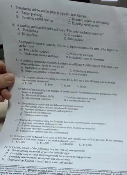 5. Transferring risk to another party is typically done through:
A. Budget planning
C. Insurance policies or outsourcing
B. Increasing capital reserves
D. Reducing workforce size
6.machine produces 600 units in 8 hours. What is the machine productivity?
A. 75units/hour
C. 50units/hour
B. 80units/hour
D 600units/hour
7. A company's output increases by 10%  but its input costs remain the same. What happens to
productivity?
A. Productivity increases
C. Productivity decreases
B. Productivity remains unchanged
D. Productivity cannot be determined
8. A company improved productivity leading to an additional 10,000 in profit. If the input costs
remained the same, this is an example of:
A. Input efficiency improvement
C. Profit-linked productivity
B. Output maximization without efficiency D. Cost allocation
9. If a company increases its selling price from 15 to 18 and it sells 500 units, what is the total
price recovery component?
A. 1,500
B. 500
C. 3,000
D. 1,000
10. Which of the following is an example of a metric used in the internal processes perspective of the
Balanced Scorecard?
A. Return on investment (ROI)
C. Employee satisfaction surveys
B. Manufacturing cycle time
D. Customer retention rate
11. The customer perspective in the Balanced Scorecard measures:
A. The number of new products introduced in the market
B. Customer satisfaction, retention and acquisition
C. Operational cost efficiency
D. Employee turnover rate
12. What is a key benefit of using the Balanced Scorecard in performance measurement?
A. It focuses exclusively on financial data
B. It allows managers to monitor performance from multiple perspectives
C. It ignores customer-related metrics
D. It requires no updates once it is implemented
13. A company has budgeted fixed costs of 20,000 and variable costs of 10 per unit. If the company
produces 3,000 units, what are the total budgeted costs?
A. 30,000
B. 50,000
C. 20,000
D. 10,000
14. In Kaizen, which of the following is a key role of management?
A. Solely setting financial targets for cost savings
B. Providing support and encouragement for employee suggestions
C. Avoiding involvement in day-to-day operations
D. Outsourcing Kaizen initiatives to external vendor
ronic communication tools like mobile phones, computers, tablets, etC.will be in an and visible area	the exam. B-According to the provisio
Lother Education Law No. 250","A":"emption to cheat in exams" is a di disciplinary offense that requires "Condemnatior punishment
Ver the Higher Education Law No. 2547, "Cheating or causing
rution for one semester"D- Accordinat