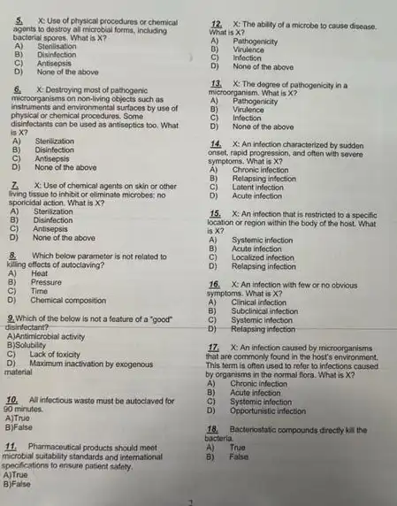 5. X: Use of physical procedures or chemical
to dostroy all microbial forms, including
bactorial spores. What is X?
A) Sterilisation
B) Disinfection
C) Antisepsis
D) None of the above
6. X: Destroying most of pathogenic
microorganisms on non-living objects such as
instruments and environmental surfaces by use of
physical or chemical procedures. Some
disinfectants can be used as antiseptics too. What
is X?
A) Stenilization
B) Disinfection
C) Antisepsis
D) None of the above
1. X: Use of chemical agents on skin or other
living tissuo to inhibit or eliminato microbos; no
sponcidal action. What is x?
A) Sterilization
B) Disinfection
C) Antisepsis
D) None of the above
Which below parameter is not related to
killing effects of autoclaving?
Heat
A)
B) Pressure
C) Time
D) Chemical composition
9.Which of the below is not a feature of a "good"
disinfectant?
A)Antimicrobial activity
B Solubility
C) Lack of toxicity
D) Maximum inactivation by exogenous
matorial
10.All infectious waste must be autoclaved for
90 minutos.
A)Truo
B False
microbial suitability standards and international
11. Pharmaceutical products should meet
specifications to ensure patient safety.
A)True
B) False
12. X: The ability of a microbe to cause disease.
What is X?
A) Pathogenicity
B) Virulence
cj Infoction
D) None of the above
13 X: The degree of pathogenicity in a
microorganism. What is X?
A) Pathogenicity
B) Virulence
c) Infection
D) None of the above
14 X: An infection characterized by sudden
onset, rapid progression, and often with severe
symptoms.What is X?
A) Chronic infection
B) Relapsing infection
C)	infection
D) Acute infection
15.X: An infoction that is restricted to a specific
location or rogion within the body of the host. What
is X?
A)
Acute infoction
Systemic infection
C) Localized infection
D) Relapsing infection
16. X: An infection with few or no obvious
A) Clinical infection
symptoms. What is X?
B) Subclinical infection
C) Systemic infection
D) Relapsing infection
17. X: An infection caused by microorganisms
that are commonly found in the host's environment.
This term is often used to refer to infections caused
by organisms in the normal flora. What is x?
A) Chronic infection
B) Acute infection
C) Systemic infoction
D) Opportunistic infection
18.Bacteriostatic compounds directly kit the
bacteria.
A) True
B) False