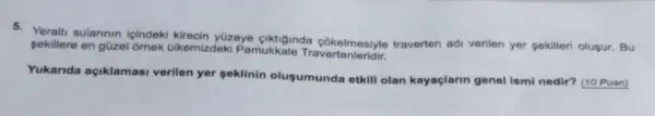 5. Yeralti sularinin icindeki kirecin yüzeye ciktiginda cokelmesiyle traverten ad verilen yer sekilleri olusur . Bu
sekillere en güzel omek ülkemizdeki Pamukkale
Yukanda açiklamasi verilen yer seklinin olusumunda etkill olan kayaçlarin genel ismi nedir? (10 Puan)