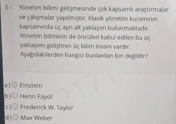 5. Yonetim bilimi gelismesinde cok kapsamli arastirmalar
ve çalismalar yapilmiştir. Klasik yonetim kuraminin
kapsaminda ú ayri alt yaklaşim bulunmaktadir.
Yonetim biliminin de oncủleri kabul edilen bu úc
yaklasimi gelistiren ủ bilim insani vardir.
Asagidakilerden hangisi bunlardar biri degildir?
Einstein
Henri Fayol
IC Frederick W Taylor
Max Weber