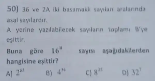 50) 36 ve 2A iki basamakli sayilar aralarinda
asal sayilardir.
A yerine yazilabilecek sayilarin toplami B'
esittir.
Buna gore 16^8
hangisine esittir?
sayis aşagidakilerden
A) 2^63
B) 4^34
C) 8^25
D) 32^7