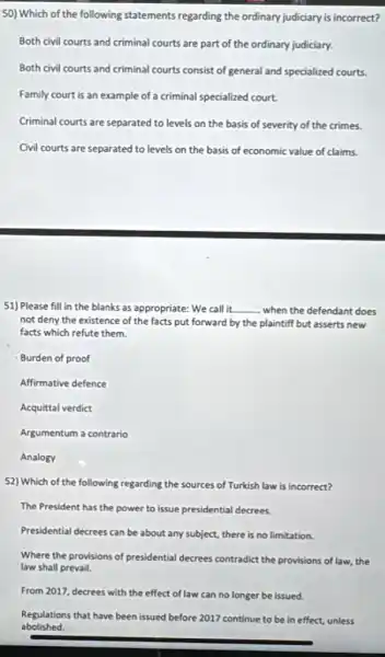 50) Which of the following statements regarding the ordinary judiciary is incorrect?
Both civil courts and criminal courts are part of the ordinary judiciary.
Both civil courts and criminal courts consist of general and specialized courts.
Family court is an example of a criminal specialized court.
Criminal courts are separated to levels on the basis of severity of the crimes.
Civil courts are separated to levels on the basis of economic value of claims.
51) Please fill in the blanks as appropriate: We call it. __ when the defendant does
not deny the existence of the facts put forward by the plaintiff but asserts new
facts which refute them.
Burden of proof
Affirmative defence
Acquittal verdict
Argumentum a contrario
Analogy
52) Which of the following regarding the sources of Turkish law is incorrect?
The President has the power to issue presidential decrees.
Presidential decrees can be about any subject, there is no limitation.
Where the provisions of presidential decrees contradict the provisions of law,the
law shall prevail.
From 2017, decrees with the effect of law can no longer be issued.
abolished.
Regulations that have been issued before 2017 continue to be in effect,unless