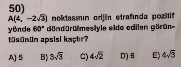 50)
A(4,-2sqrt (3)) noktasinin orijin etrafinda pozitif
yōnde 60^circ  dõndürülmeslyle elde edilen gorün-
tüsủnün apsisi kaçtir?
A) 5
B) 3sqrt (3)
C) 4sqrt (2)
D) 6
E) 4sqrt (3)