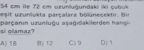 54 cm ile 72 cm uzunlugundak i iki cubuk
eşit uzunlukta parçalara bólünecektir . Bir
parcanin uzunlugu asagidakilerden hangi-
si olamaz?
A) 18
B) 12
C) 9
D) 1