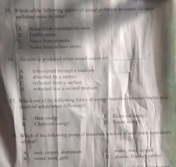 55 Which of the following causes of sound pollution accounts for most
polluting noise in cities?
A.Noise from construction sites
B. Traffic noise
C. Noise from animals
D Noise from school sirens
56. An echo is produced when sound waves are
__ ?
A. transmitted through a medium
B. absorbed by a surface
C. reflected from a surface
D. refracted into a second medium
57. Which one of the following forms of energy transfers between bodies as a
result of temperature difference?
A. Heat energy
C Eleetrical energy
B. Chemical energy
D. Sound energy
5. Which of the following group of materials consists of only poor donductors
of heat?
water, steel, comper
A iron, copper . aluminium
plastic, blanket rubber
B wood, steel, gold