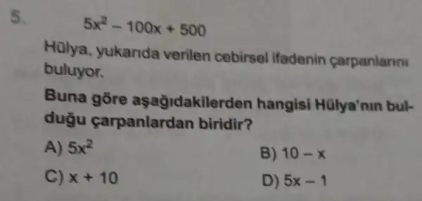 5
5x^2-100x+500
Hulya yukarida verilen cebirsel ifadenin carpanlanni
buluyor.
Buna gore aşağidakilerden hangisi Hülya'nin buk
dugu carpanlardan biridir?
A) 5x^2
B) 10-x
C) x+10
D) 5x-1