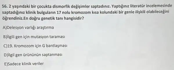 56. 2 yaşindaki bir cocukta dismorfik degisimler saptadiniz. Yaptiğiniz literatir incelemesinde
saptadiğiniz klinik bulgularin 17 nolu kromozom kisa kolundaki bir genle iliskili olabilecegini
ogrendiniz.En dogru genetik tani hangisidir?
A)Delesyon varligi araştirma
B)ligili gen için mutasyon taramasi
C)19. Kromozom için G bantlasmasi
D)ilgil gen ürününün saptanmasi
E)Sadece klinik veriler