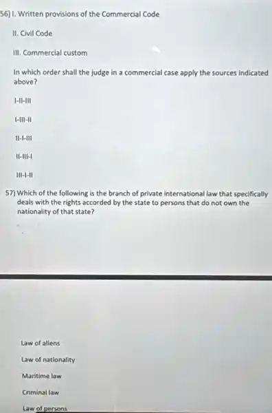 56) I. Written provisions of the Commercial Code
II. Civil Code
III. Commercial custom
In which order shall the judge in a commercial case apply the sources indicated
above?
I-II-III
I-III-II
II-I-III
II-III-I
III-I-II
57) Which of the following is the branch of private international law that specifically
deals with the rights accorded by the state to persons that do not own the
nationality of that state?
Law of aliens
Law of nationality
Maritime law
Criminal law
Law of persons