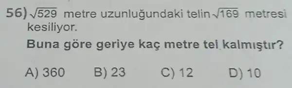 56) sqrt (529) metre uzunlugundaki telin sqrt (169) metresi
kesiliyor.
Buna góre geriye kaç metre tel kalmiştir?
A) 360
B) 23
C) 12
D) 10