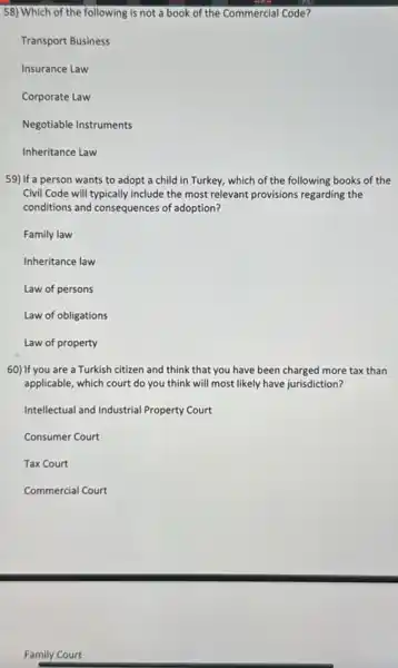 58) Which of the following is not a book of the Commercial Code?
Transport Business
Insurance Law
Corporate Law
Negotiable Instruments
Inheritance Law
59) If a person wants to adopt a child in Turkey, which of the following books of the
Civil Code will typically include the most relevant provisions regarding the
conditions and consequences of adoption?
Family law
Inheritance law
Law of persons
Law of obligations
Law of property
60) If you are a Turkish citizen and think that you have been charged more tax than
applicable, which court do you think will most likely have jurisdiction?
Intellectual and Industrial Property Court
Consumer Court
Tax Court
Commercial Court
Family Court