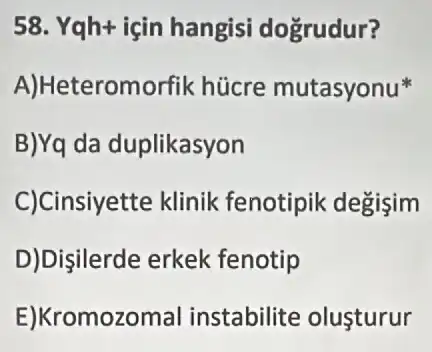 58. Yqh+ için hangisi dogrudur?
A)Heteromorfik hücre mutasyonu
B)Yq da duplikasyon
C)Cinsiyette klinik fenotipik degişim
D)Dişilerde erkek fenotip
E)Kromozomal instabilite olusturur