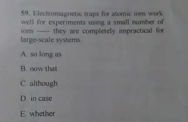 59. Electromagnetic traps for atomic ions work
well for experiments using a small number of
ions __ they are completely impractical for
large-scale systems.
A. so long as
B. now that
C. although
D. in case
E. whether