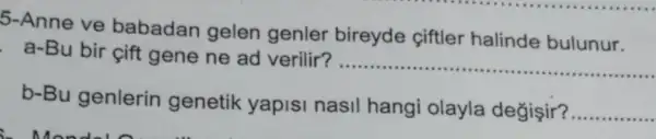 5-Anne ve babadan gelen genler bireyde ciftler halinde bulunur.
a-Bu bir cift gene ne ad verilir?
__
b-Bu genlerin genetik yapisi nasil hangi olayla değişir?
__