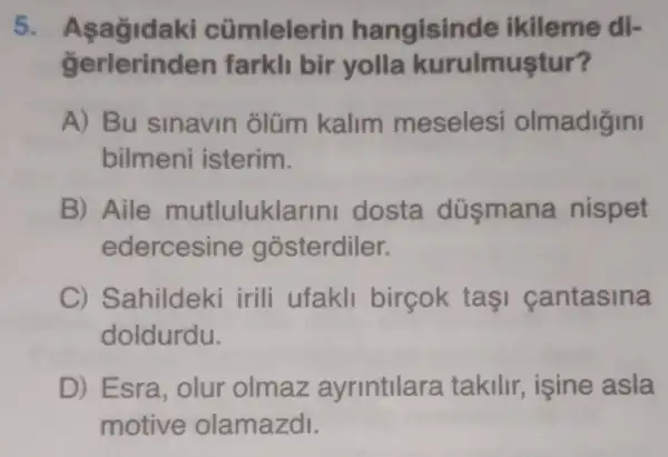 5.cümlelerin hangisinde ikileme di-
gerlerinden farkll bir yolla kurulmuştur?
A) Bu sinavin olüm kalim meseles olmadigini
bilmeni isterim.
B) Aile mutluluklarin dosta düsmana nispet
edercesine gosterdiler.
C) Sahildeki irili ufakli birçok taşi cantasina
doldurdu.
D) Esra, olur olmaz ayrintilara takilir, isine asla
motive olamazdl.