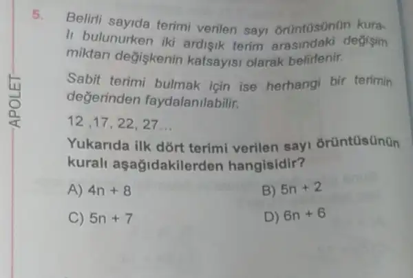 5.
li terimi verilen sayi Gruntusinun kura.
II bulunurken iki ardisik terim arasindaki degisim
miktari değiskenin katsayisi olarak belirtenir.
Sabit terimi bulmak icin ise herhangi bir terimin
degerinden faydalanilabilir.
12,17,22,27 __
Yukarida ilk dort terimi verilen sayi orüntüsünün
kurall aşağidakilerden hangisidir?
A) 4n+8
B) 5n+2
C) 5n+7
D) 6n+6