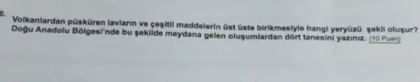 5.
Volkanlardan püsküren lavlarin ve cegiti maddelerin üst üste birikmesiyle hangi yeryüzü sekli olugur?
Dogu Anadolu Bôlges/'nde bu sekilde meydana gelen olusumlardar dõrt tanesini yaziniz. (10 Puan)