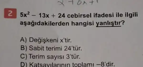 5x^2-13x+24 cebirsel ifadesi ile ilgili
aşağidakilerden hangisi yanlistir?
A)Degiskeni x'tir.
B) Sabit terimi 24'túr.
C) Terim savlsi 3'tür.
D)Katsavllarinin toplami -8' dir.