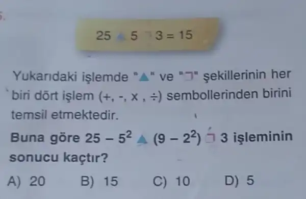 5.
Yukaridaki işlemde " ve "T" sekillerinin her
bin dort işlem (+,-,x,div ) sembollerinden birini
temsil etmektedir.
Buna gore 25-5^2Delta (9-2^2)-3 işleminin
sonucu kaçtir?
A) 20
B) 15
C) 10
D) 5
25 5 3=15