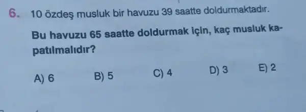 6. 10 ozdes musluk bir havuzu 39 saatte doldurmaktadir.
Bu havuzu 65 saatte doldurmak icin, kaç musluk ka-
patilmalidir?
A) 6
B) 5
C) 4
D) 3
E) 2