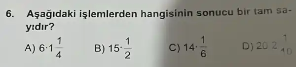 6. Aşağidaki işlemlerden hangisinin sonucu bir tam Sa-
yidir?
A) 6cdot 1(1)/(4)
B) 15cdot (1)/(2)
14cdot (1)/(6)
D) 202(1)/(10)