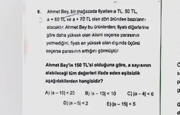 6. Ahmet Bey,bir magazada fryadari a TL, 50 TL.
a+60pi L ve a+70TL dan dort Gründen bazilanni
a'acaktir. Ahmet Bey bu Grunlerden; fiyati dijerlarine
g5re daha yüksek clan ikisini seperse parasinin
yetmedigini, ffyali en yüksek clan disinda oçünü
seperse parasinin artugini gormostor.
Ahmet Bey'n 150 TL'si olduguna gōre, a sayisinin
alabileceg! tim degerler litade eden esitsizlik
aşağidakilerden hanglsidir?
A) vert a-10vert lt 20 B) vert a-10vert lt 10 C) vert a-4vert lt 6
D) vert a-5vert lt 2	E) vert a-15vert lt 5
d