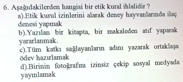 6. Asagidakilerden hangisi bir etik kural ihlalidir?
a).Etik kurul izinlerini alarak deney hayvanlarinda ilaç
denesi yapmak
b).Yazilan bir kitapta, bir makaleden atif yaparak
yararlanmak.
c).Tim katk1 saglayanlarm adini yazarak ortaklasa
odev hazirlamak
d).Birinin fotografinl izinsiz cekip sosyal medyada
yayinlamak