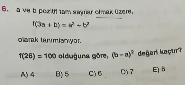 6. aveb pozitif tam sayllar olmak üzere,
f(3a+b)=a^2+b^2
olarak tanimlanlyor.
f(26)=100 olduguna gōre, (b-a)^2
değeri kaçtir?
A) 4
B) 5
C) 6
D) 7
E) 8