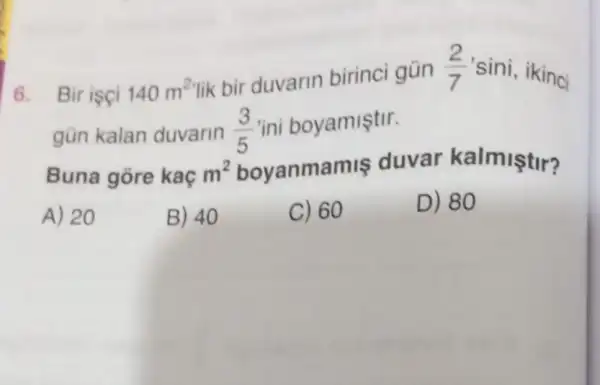 6. Bir isci 140m^2
lik bir duvarin birinci gün (2)/(7) 'sini, ikinci
gün kalan duvarin (3)/(5) "ini boyamiştir.
Buna gore kaç m^2 boyanmamis duvar kalmiştir?
A) 20
B) 40
C) 60
D) 80