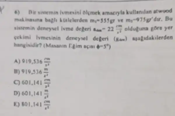 6) Bir sistemin ivmesini olemek amacryla kullanilan atwood
makinasina bagli Motlelerden m_(1)=555gr vẽ m_(2)=975gr^4dur . Bu
sistemin dencysel ivme degeri a_(din)=22(cm)/(n^2) olduguna gore yer
cekimi lymesinin deneysel degeri (Rim) agagidakilerden
hangisidir? (Masanin Fgim aqusie-5^circ 
A) 919,536(mm)/(s^2)
B) 919,536(m)/(s^2)
601,141(cm)/(s^2)
D) 601,141(m)/(s^2)
E) 801,141(cm)/(s^2)