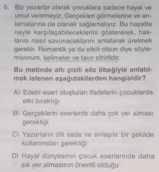 6. Biz yazarlar olarak cocuklara sadece hayal ve
umut veremeyiz . Gerçekler gormelerine ve an-
lamalarina da olanak saglamallyiz . Bu hayatta
neyle karsilas abileceklerini gostererek .hak-
larini nasil savunacaklarini anlatarak Gretmek
gerekir.Romantik ya da etkili olsun diye sóyle-
miyorum __
Bu metinde alti cizili sôz obegiyle anlatil-
mak istenen aşağidakilerder hangisidir?
A) Edebi eseri olusturan ifadelerin cocuklarda
etki biraktigi
B) Gerçeklerin eserlerde daha cok yer almasi
gerektigi
C) Yazarlarin dili sade ve anlasilir bir sekilde
kullanmalar gerektigi
D) Hayal dünyasinin cocuk eserlerinde daha
sik yer almasinin onemli oldugu