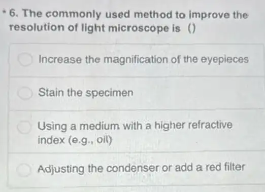 6. The commonly used method to improve the
resolution of light microscope is ()
Increase the magnification of the eyepieces
Stain the specimen
Using a medium with a higher refractive
index (e.g,,iil)
Adjusting the condenser or add a red filter