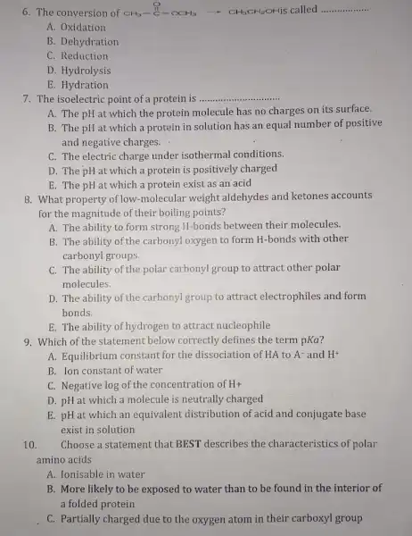 6. The conversion of CH_(3)-stackrel ({)(C)-CCH_(3)arrow CH_(3)CH_(2)OH-ii __
A. Oxidation
B. Dehydration
C. Reduction
D. Hydrolysis
E. Hydration
7. The isoelectric point of a protein is __
A. The pH at which the protein molecule has no charges on its surface.
B. The pH at which a protein in solution has an equal number of positive
and negative charges.
C. The electric charge under isothermal conditions.
D. The pH at which a protein is positively charged
E. The pH at which a protein exist as an acid
8. What property of low -molecular weight aldehydes and ketones accounts
for the magnitude of their boiling points?
A. The ability to form strong H-bonds between their molecules.
B. The ability of the carbonyl oxygen to form H-bonds with other
carbonyl groups.
C. The ability of the polar carbonyl group to attract other polar
molecules.
D. The ability of the carbonyl group to attract electrophiles and form
bonds.
E. The ability of hydrogen to attract nucleophile
9. Which of the statement below correctly defines the term pKa
A. Equilibrium constant for the dissociation of HA to A^- and H^+
B. Ion constant of water
C. Negative log of the concentration of H+
D. pH at which a molecule is neutrally charged
E. pH at which an equivalent distribution of acid and conjugate base
exist in solution
10. Choose a statement that BEST describes the characteristics of polar
amino acids
A. Ionisable in water
B. More likely to be exposed to water than to be found in the interior of
a folded protein
C. Partially charged due to the oxygen atom in their carboxyl group