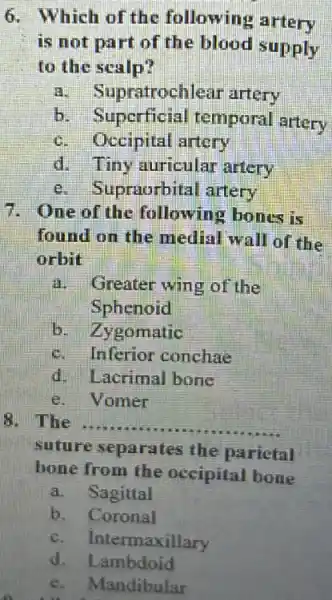 6. Which of the following artery
is not part of the blood supply
to the scalp?
a.Supratrochlear artery
b. Superficial temporal artery
c. Occipital artery
d. Tiny auricular artery
Supraorbital artery
7. One of the following bones is
found on the medial wall of the
orbit
a.Greater wing of the
Sphenoid
b. Zygomatic
c. Inferior conchae
d. Lacrimal bone
e. Vomer
8. The __
suture separates the parietal
bone from the occipital bone
a. Sagittal
b. Coronal
c. Intermaxillary
d Lambdoid
e. Mandibular